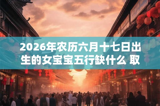 2026年农历六月十七日出生的女宝宝五行缺什么 取什么名字好