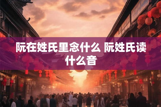 阮在姓氏里念什么 阮姓氏读什么音