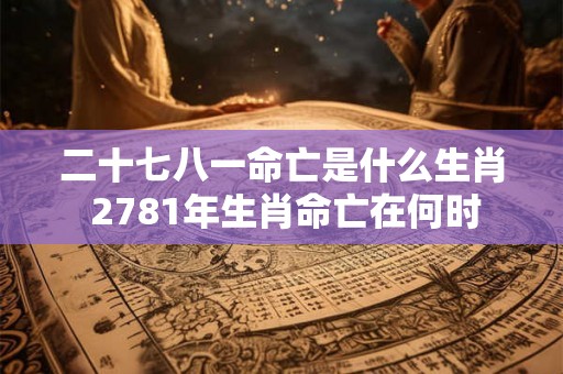 二十七八一命亡是什么生肖 2781年生肖命亡在何时