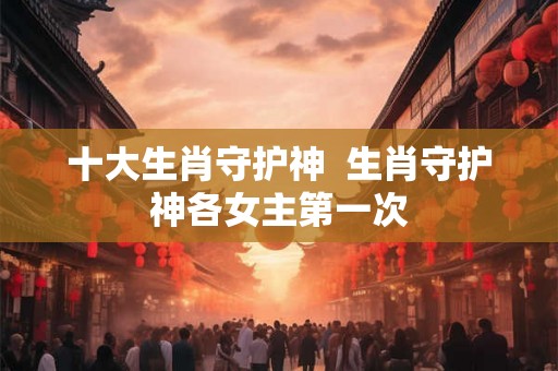 十大生肖守护神  生肖守护神各女主第一次