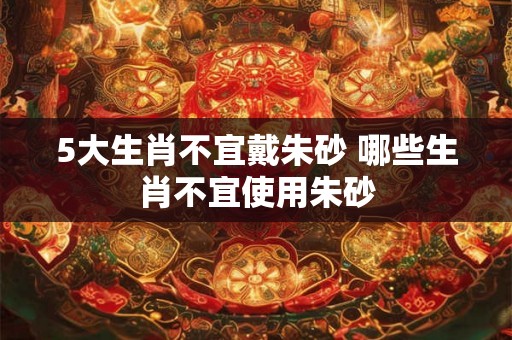 5大生肖不宜戴朱砂 哪些生肖不宜使用朱砂