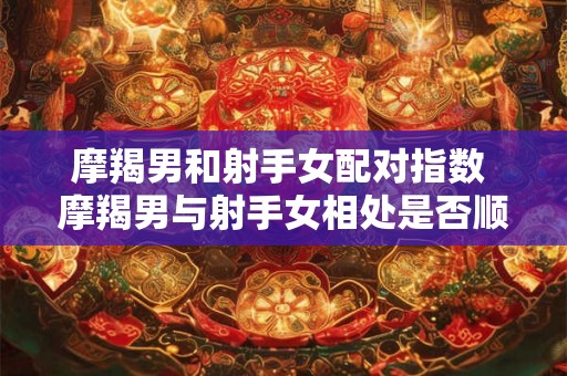 摩羯男和射手女配对指数 摩羯男与射手女相处是否顺畅他们的配对指数怎么样