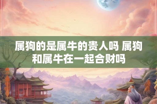 属狗的是属牛的贵人吗 属狗和属牛在一起合财吗 属狗的是属牛的贵人吗 属狗和属牛在一起合财吗