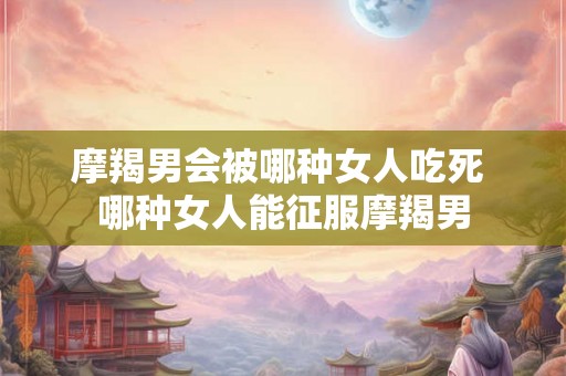 摩羯男会被哪种女人吃死 哪种女人能征服摩羯男