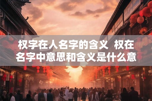 权字在人名字的含义  权在名字中意思和含义是什么意思