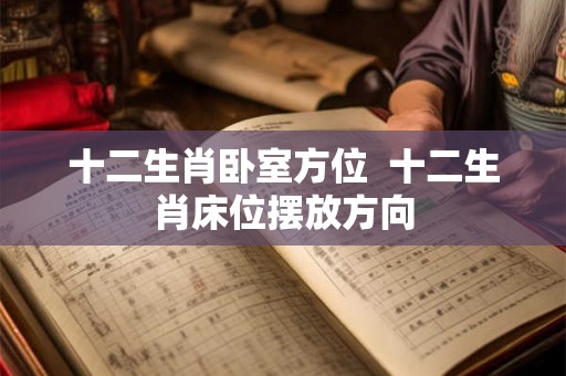 十二生肖卧室方位  十二生肖床位摆放方向