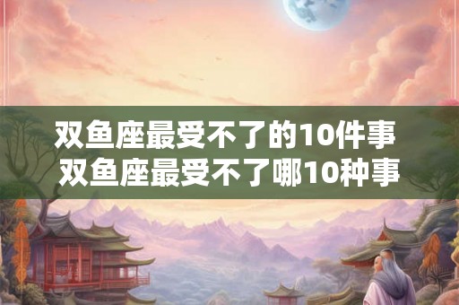 双鱼座最受不了的10件事 双鱼座最受不了哪10种事