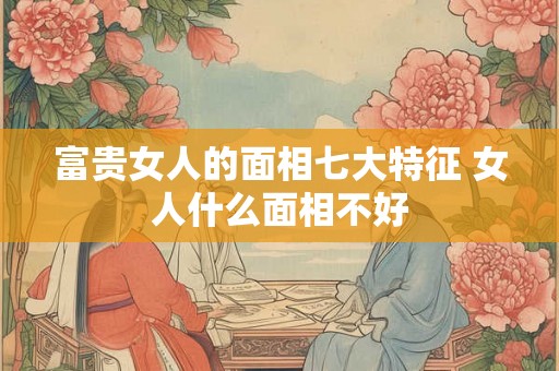 富贵女人的面相七大特征 女人什么面相不好 富贵女人的面相七大特征 女人什么面相不好