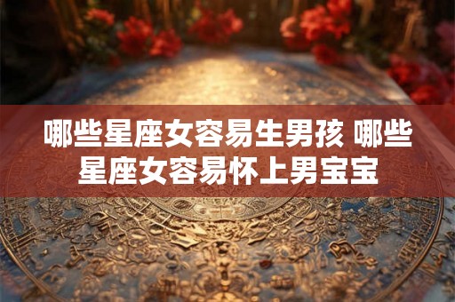 哪些星座女容易生男孩 哪些星座女容易怀上男宝宝 哪些星座女容易生男孩 哪些星座女容易怀上男宝宝