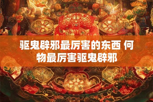 驱鬼辟邪最厉害的东西 何物最厉害驱鬼辟邪