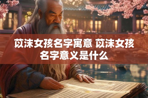 苡沫女孩名字寓意 苡沫女孩名字意义是什么 苡沫女孩名字寓意 苡沫女孩名字意义是什么