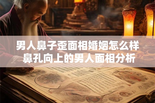 男人鼻子歪面相婚姻怎么样 鼻孔向上的男人面相分析