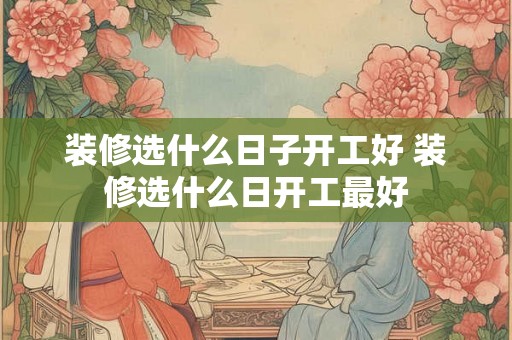 装修选什么日子开工好 装修选什么日开工最好