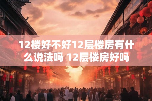 12楼好不好12层楼房有什么说法吗 12层楼房好吗 12楼好不好12层楼房有什么说法吗 12层楼房好吗