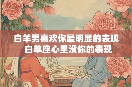 白羊男喜欢你最明显的表现  白羊座心里没你的表现