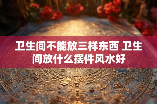 卫生间不能放三样东西 卫生间放什么摆件风水好