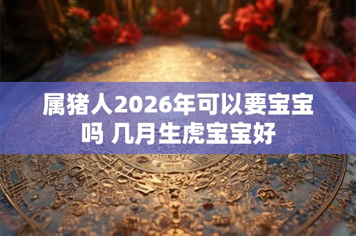 属猪人2026年可以要宝宝吗 几月生虎宝宝好 属猪人2026年可以要宝宝吗 几月生虎宝宝好