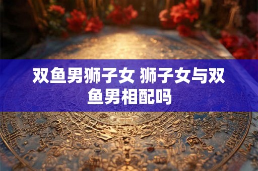 双鱼男狮子女 狮子女与双鱼男相配吗