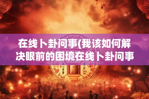 在线卜卦问事(我该如何解决眼前的困境在线卜卦问事)