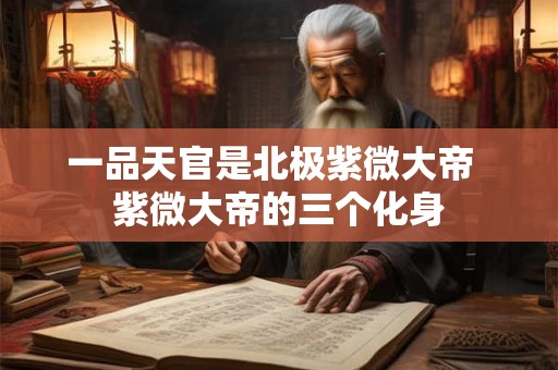 一品天官是北极紫微大帝 紫微大帝的三个化身 一品天官是北极紫微大帝 紫微大帝的三个化身