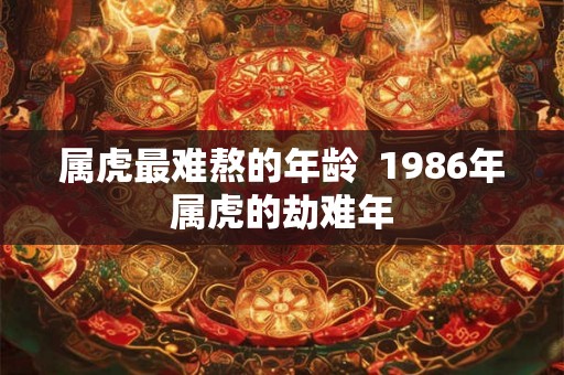 属虎最难熬的年龄 1986年属虎的劫难年 属虎最难熬的年龄 1986年属虎的劫难年