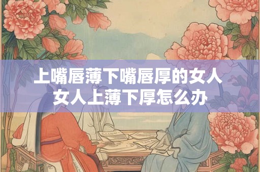 上嘴唇薄下嘴唇厚的女人 女人上薄下厚怎么办