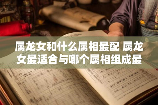 属龙女和什么属相最配 属龙女最适合与哪个属相组成最佳配对