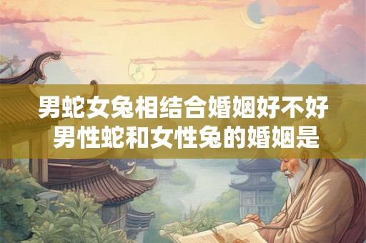 男蛇女兔相结合婚姻好不好 男性蛇和女性兔的婚姻是否适合值得考虑吗