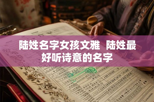 陆姓名字女孩文雅 陆姓最好听诗意的名字 陆姓名字女孩文雅 陆姓最好听诗意的名字