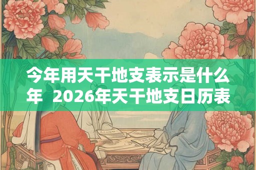 今年用天干地支表示是什么年  2026年天干地支日历表