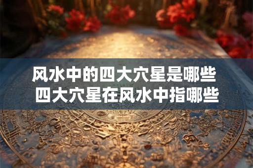 风水中的四大穴星是哪些 四大穴星在风水中指哪些 风水中的四大穴星是哪些 四大穴星在风水中指哪些