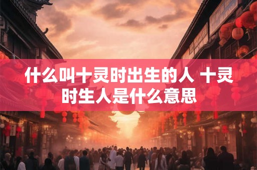 什么叫十灵时出生的人 十灵时生人是什么意思
