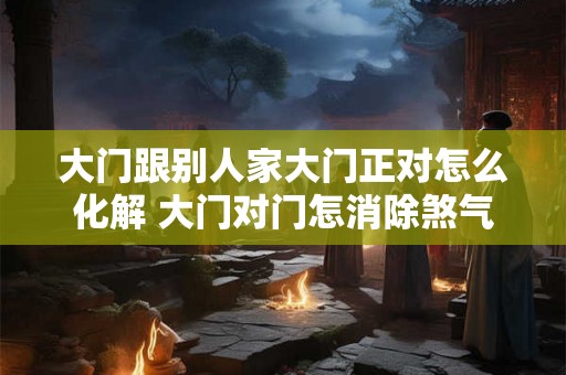 大门跟别人家大门正对怎么化解 大门对门怎消除煞气