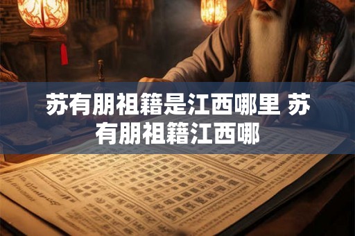 苏有朋祖籍是江西哪里 苏有朋祖籍江西哪 苏有朋祖籍是江西哪里 苏有朋祖籍江西哪