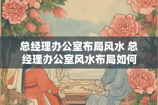 总经理办公室布局风水 总经理办公室风水布局如何