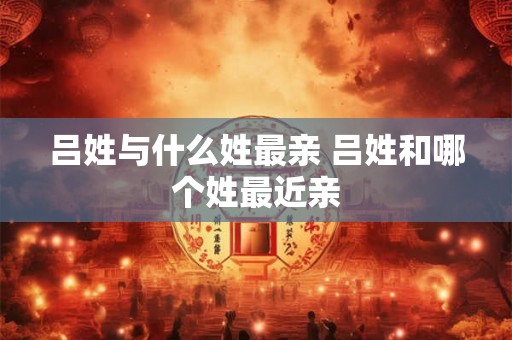 吕姓与什么姓最亲 吕姓和哪个姓最近亲 吕姓与什么姓最亲 吕姓和哪个姓最近亲