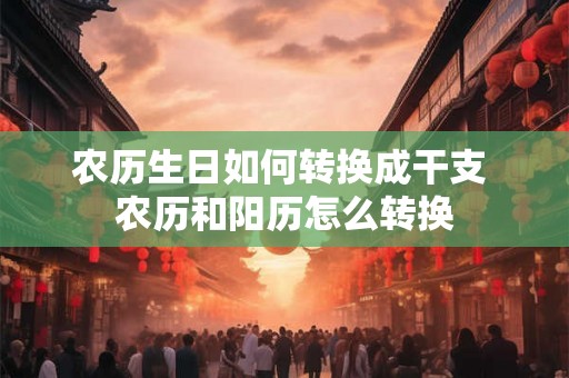 农历生日如何转换成干支 农历和阳历怎么转换 农历生日如何转换成干支 农历和阳历怎么转换