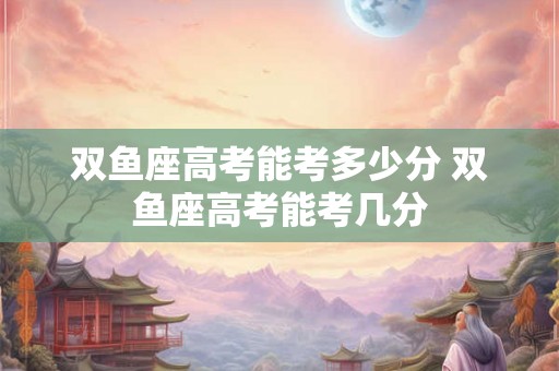 双鱼座高考能考多少分 双鱼座高考能考几分 双鱼座高考能考多少分 双鱼座高考能考几分