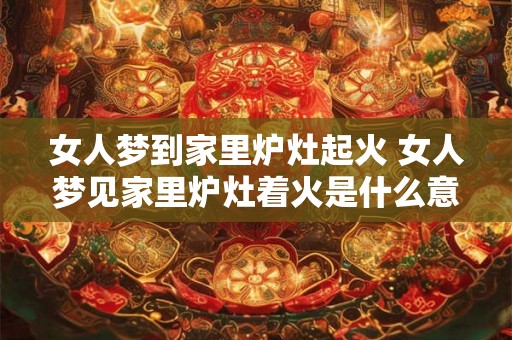 女人梦到家里炉灶起火 女人梦见家里炉灶着火是什么意思