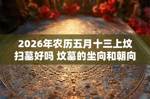 2026年农历五月十三上坟扫墓好吗 坟墓的坐向和朝向风水 2026年农历五月十三上坟扫墓好吗 坟墓的坐向和朝向风水