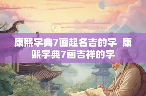 康熙字典7画起名吉的字  康熙字典7画吉祥的字