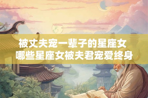 被丈夫宠一辈子的星座女 哪些星座女被夫君宠爱终身