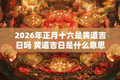 2026年正月十六是黄道吉日吗 黄道吉日是什么意思 2026年正月十六是黄道吉日吗 黄道吉日是什么意思