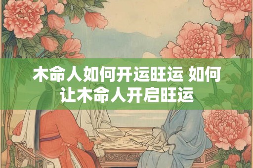 木命人如何开运旺运 如何让木命人开启旺运 木命人如何开运旺运 如何让木命人开启旺运