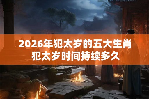 2026年犯太岁的五大生肖 犯太岁时间持续多久 2026年犯太岁的五大生肖 犯太岁时间持续多久