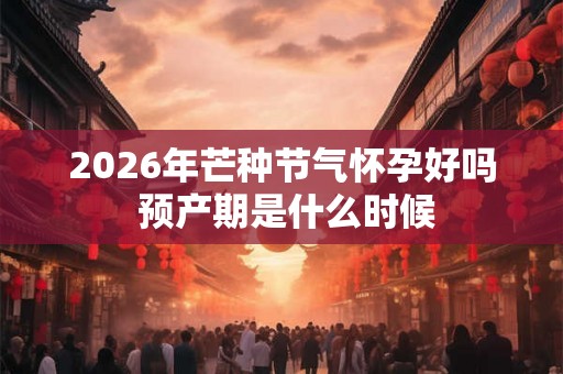 2026年芒种节气怀孕好吗 预产期是什么时候 2026年芒种节气怀孕好吗 预产期是什么时候