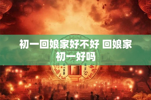初一回娘家好不好 回娘家初一好吗