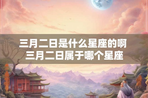 三月二日是什么星座的啊 三月二日属于哪个星座