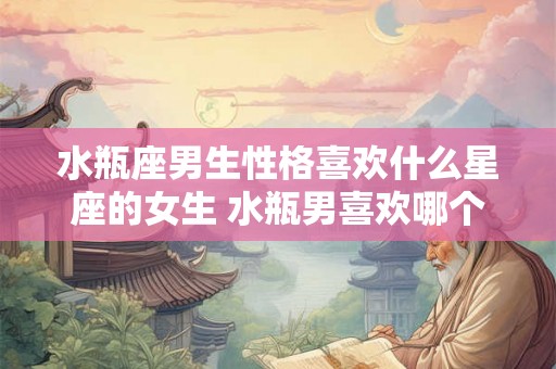 水瓶座男生性格喜欢什么星座的女生 水瓶男喜欢哪个星座女