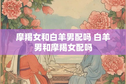 摩羯女和白羊男配吗 白羊男和摩羯女配吗 摩羯女和白羊男配吗 白羊男和摩羯女配吗
